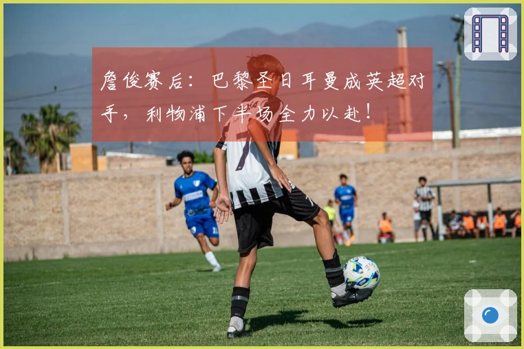 詹俊赛后：巴黎圣日耳曼成英超对手，利物浦下半场全力以赴！