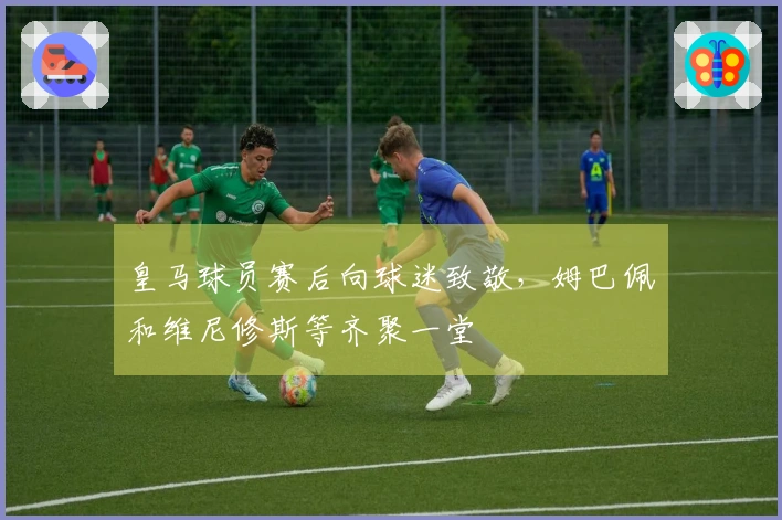 皇马球员赛后向球迷致敬，姆巴佩和维尼修斯等齐聚一堂