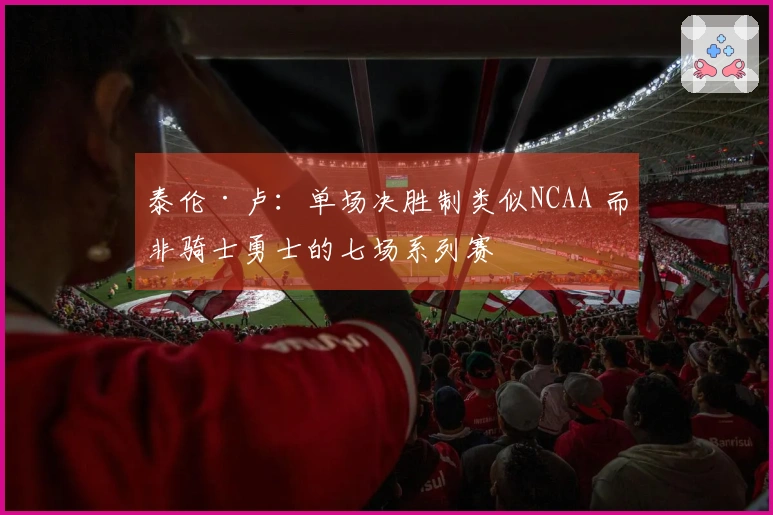 泰伦·卢：单场决胜制类似NCAA 而非骑士勇士的七场系列赛