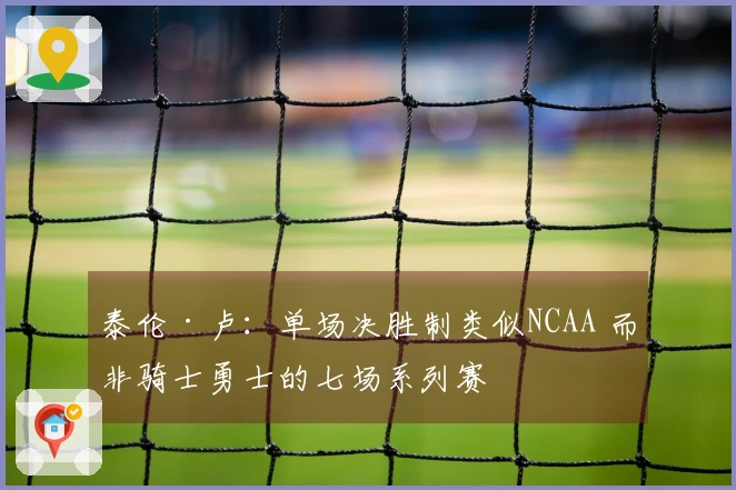 泰伦·卢：单场决胜制类似NCAA 而非骑士勇士的七场系列赛
