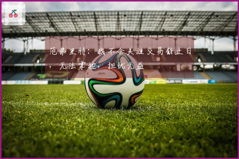 范弗里特：我不会关注交易截止日，无法掌控，担忧无益
