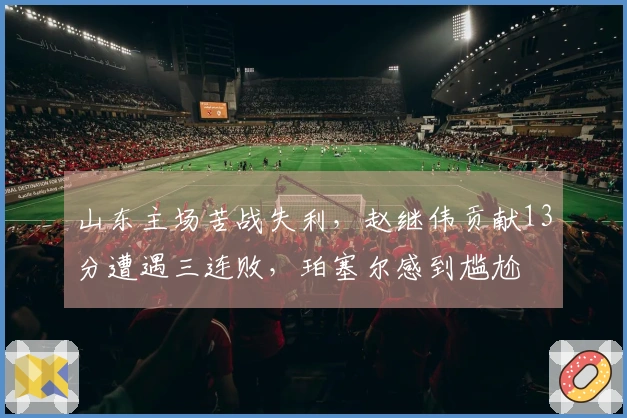山东主场苦战失利，赵继伟贡献13分遭遇三连败，珀塞尔感到尴尬