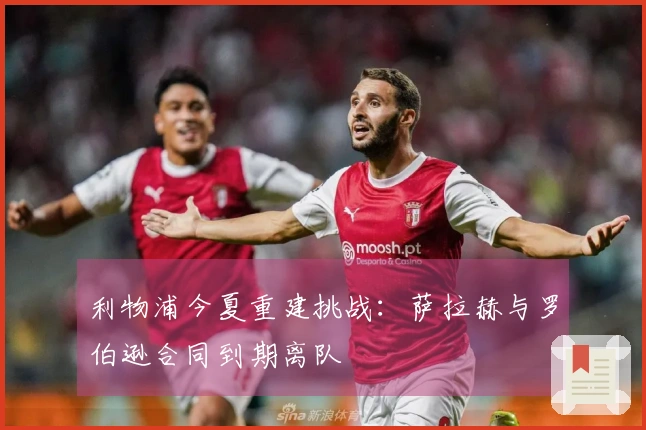 利物浦今夏重建挑战：萨拉赫与罗伯逊合同到期离队
