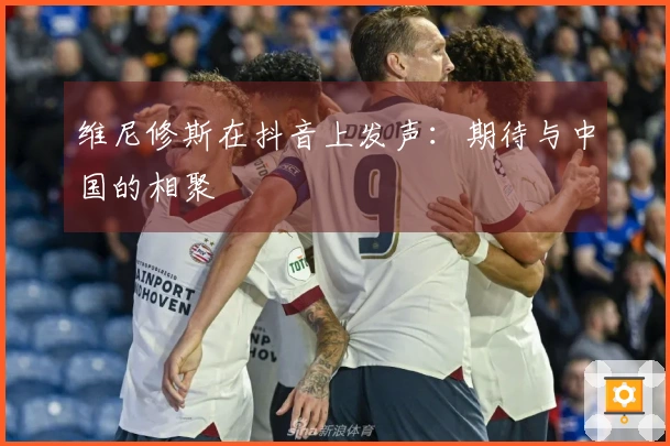 维尼修斯在抖音上发声：期待与中国的相聚