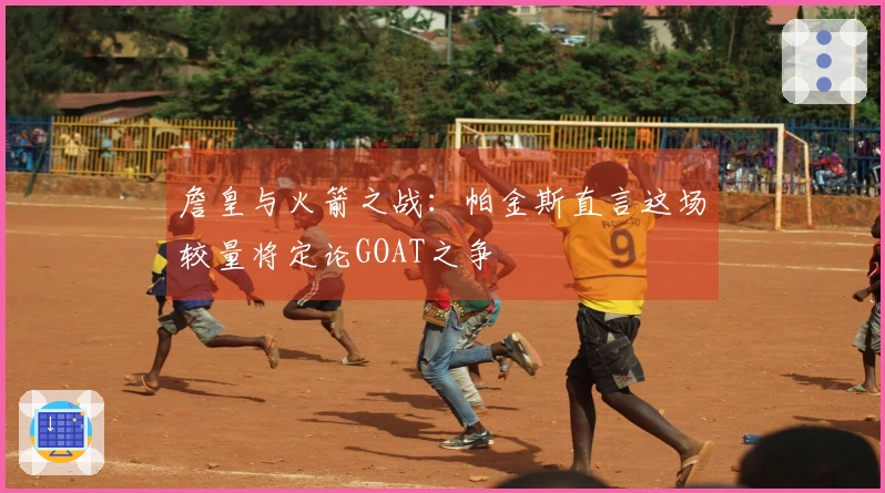 詹皇与火箭之战：帕金斯直言这场较量将定论GOAT之争