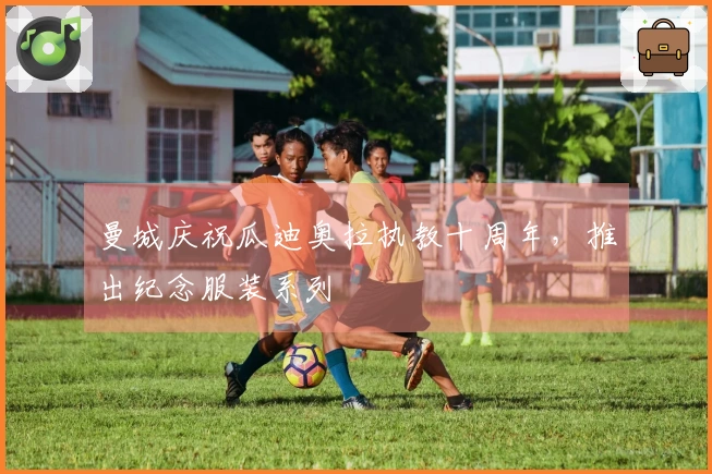 曼城庆祝瓜迪奥拉执教十周年，推出纪念服装系列