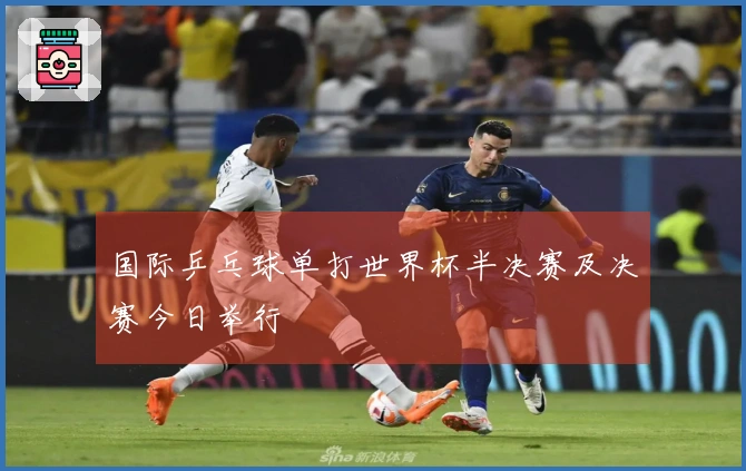 国际乒乓球单打世界杯半决赛及决赛今日举行