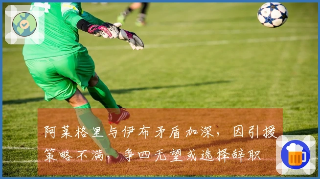 阿莱格里与伊布矛盾加深，因引援策略不满，争四无望或选择辞职