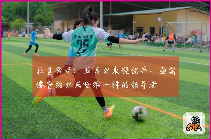 拉基蒂奇：亚马尔表现优异，亟需像普约尔或哈维一样的领导者
