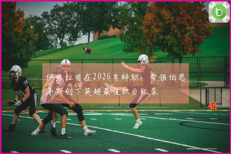 伊劳拉将在2026年辞职，带领伯恩茅斯创下英超最佳积分纪录