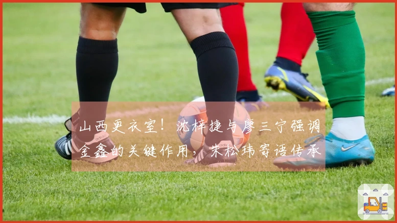 山西更衣室!沈梓捷与廖三宁强调金鑫的关键作用,朱松玮寄语传承斗志