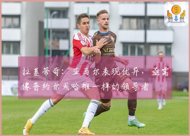 拉基蒂奇：亚马尔表现优异，亟需像普约尔或哈维一样的领导者