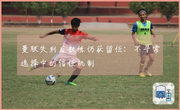 曼联失利后教练仍获留任：不寻常选择中的信任机制