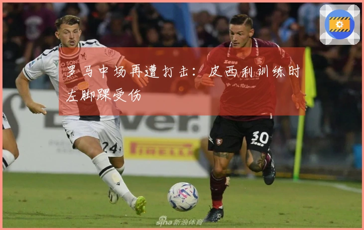 罗马中场再遭打击：皮西利训练时左脚踝受伤