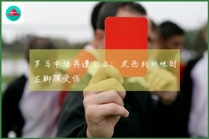 罗马中场再遭打击：皮西利训练时左脚踝受伤