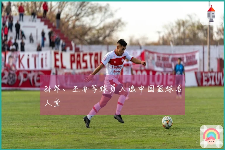 孙军、王非等球员入选中国篮球名人堂