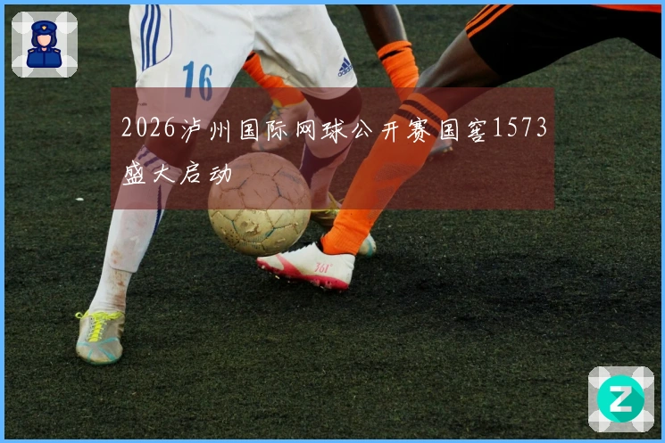 2026泸州国际网球公开赛国窖1573盛大启动