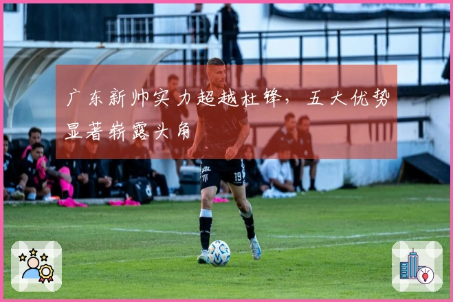 广东新帅实力超越杜锋，五大优势显著崭露头角