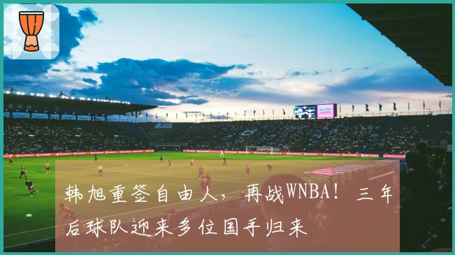 韩旭重签自由人，再战WNBA！三年后球队迎来多位国手归来