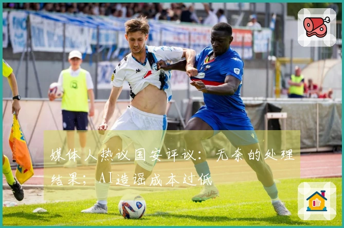 媒体人热议国安评议：无奈的处理结果；AI造谣成本过低