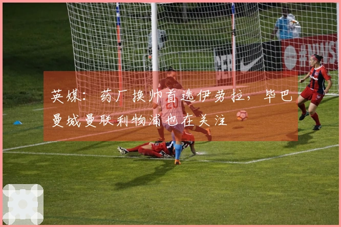 英媒：药厂换帅首选伊劳拉，毕巴曼城曼联利物浦也在关注