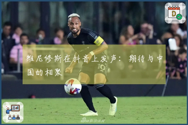 维尼修斯在抖音上发声：期待与中国的相聚